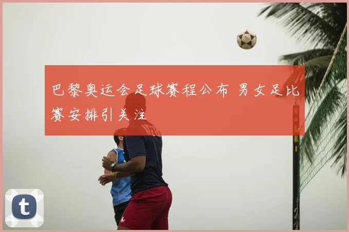 巴黎奥运会足球赛程公布 男女足比赛安排引关注