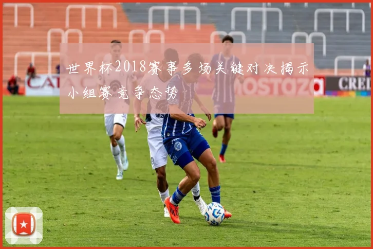 世界杯2018赛事多场关键对决揭示小组赛竞争态势