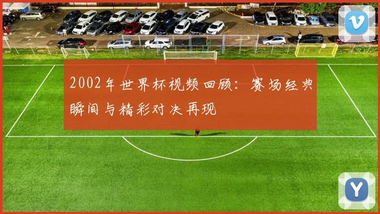 2002年世界杯视频回顾：赛场经典瞬间与精彩对决再现