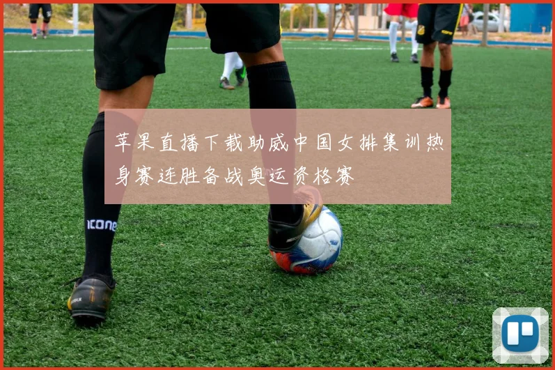 苹果直播下载助威中国女排集训热身赛连胜备战奥运资格赛